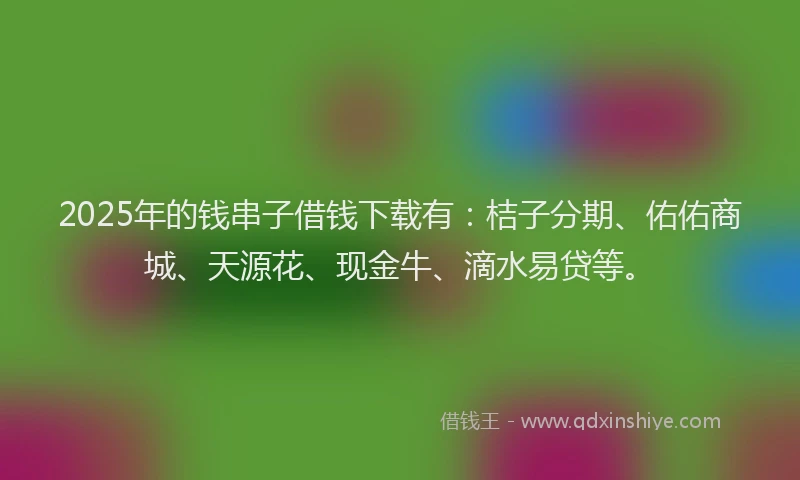 2025年的钱串子借钱下载有：桔子分期、佑佑商城、天源花、现金牛、滴水易贷等。
