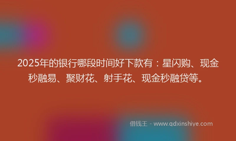 2025年的银行哪段时间好下款有：星闪购、现金秒融易、聚财花、射手花、现金秒融贷等。