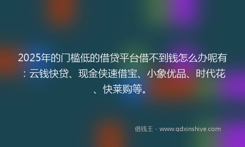 2025年的门槛低的借贷平台借不到钱怎么办呢有：云钱快贷、现金侠速借宝、小象优品、时代花、快莱购等。