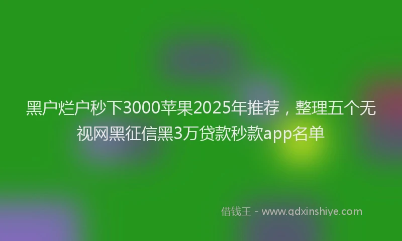 黑户烂户秒下3000苹果2025年推荐，整理五个无视网黑征信黑3万贷款秒款app名单