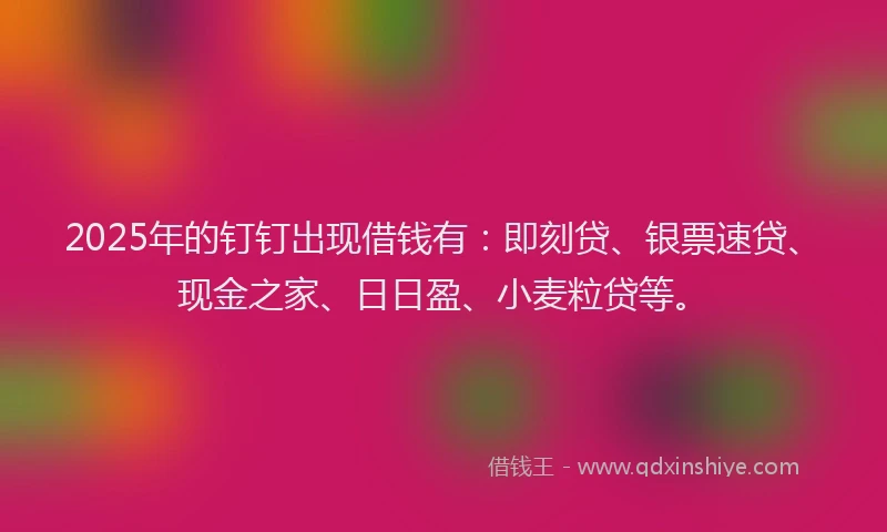 2025年的钉钉出现借钱有：即刻贷、银票速贷、现金之家、日日盈、小麦粒贷等。