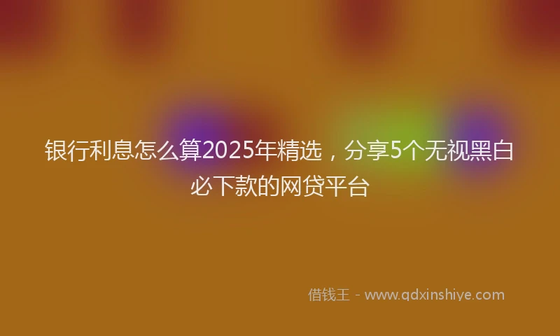 银行利息怎么算2025年精选，分享5个无视黑白必下款的网贷平台
