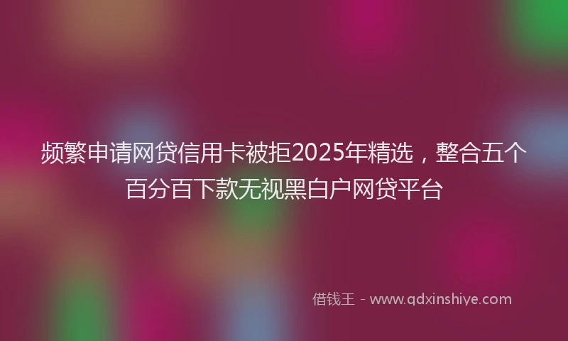 频繁申请网贷信用卡被拒2025年精选，整合五个百分百下款无视黑白户网贷平台