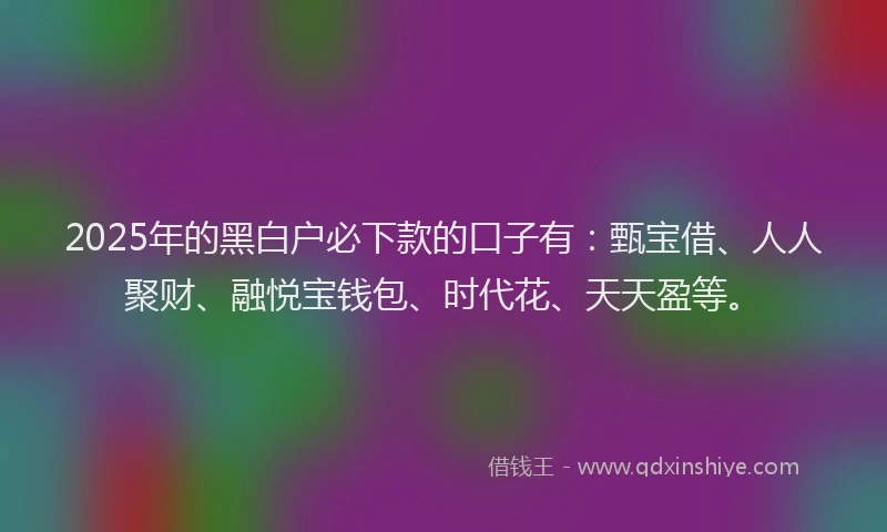 2025年的黑白户必下款的口子有：甄宝借、人人聚财、融悦宝钱包、时代花、天天盈等。
