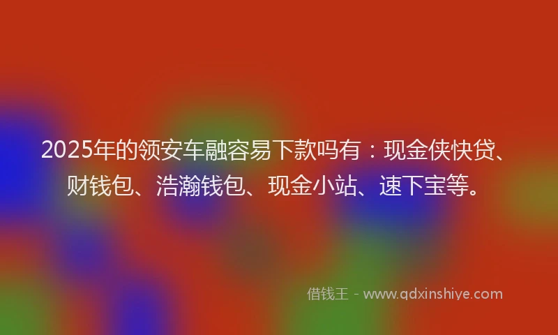 2025年的领安车融容易下款吗有：现金侠快贷、财钱包、浩瀚钱包、现金小站、速下宝等。