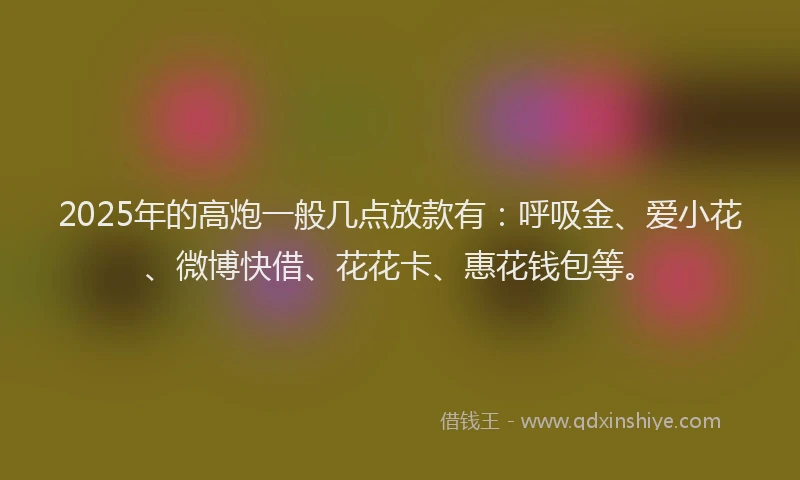 2025年的高炮一般几点放款有：呼吸金、爱小花、微博快借、花花卡、惠花钱包等。