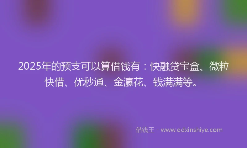 2025年的预支可以算借钱有：快融贷宝盒、微粒快借、优秒通、金瀛花、钱满满等。