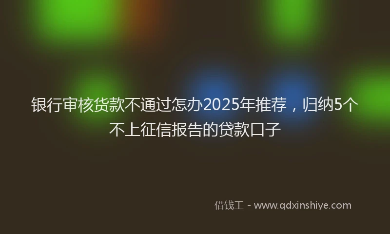 银行审核货款不通过怎办2025年推荐，归纳5个不上征信报告的贷款口子