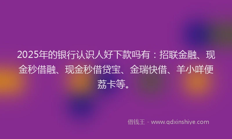 2025年的银行认识人好下款吗有：招联金融、现金秒借融、现金秒借贷宝、金瑞快借、羊小咩便荔卡等。