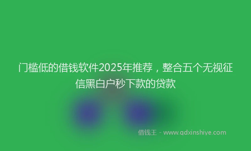 门槛低的借钱软件2025年推荐，整合五个无视征信黑白户秒下款的贷款