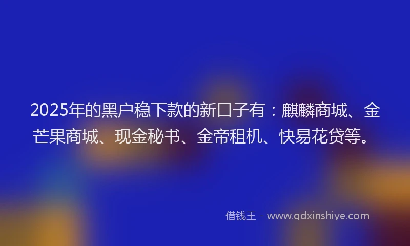 2025年的黑户稳下款的新口子有：麒麟商城、金芒果商城、现金秘书、金帝租机、快易花贷等。