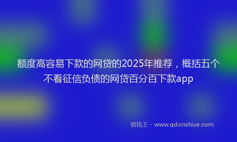 额度高容易下款的网贷的2025年推荐，概括五个不看征信负债的网贷百分百下款app