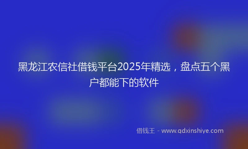黑龙江农信社借钱平台2025年精选，盘点五个黑户都能下的软件
