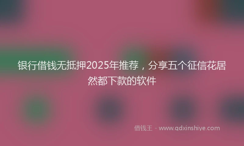 银行借钱无抵押2025年推荐，分享五个征信花居然都下款的软件