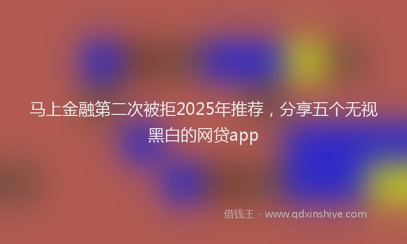 马上金融第二次被拒2025年推荐，分享五个无视黑白的网贷app