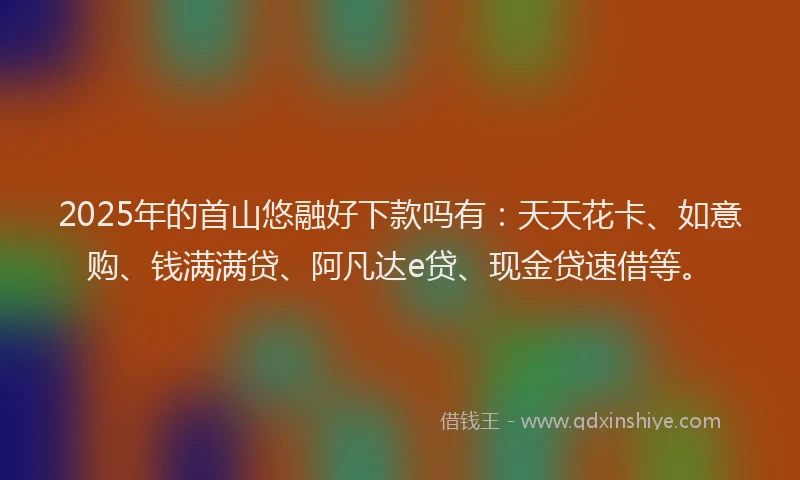 2025年的首山悠融好下款吗有：天天花卡、如意购、钱满满贷、阿凡达e贷、现金贷速借等。