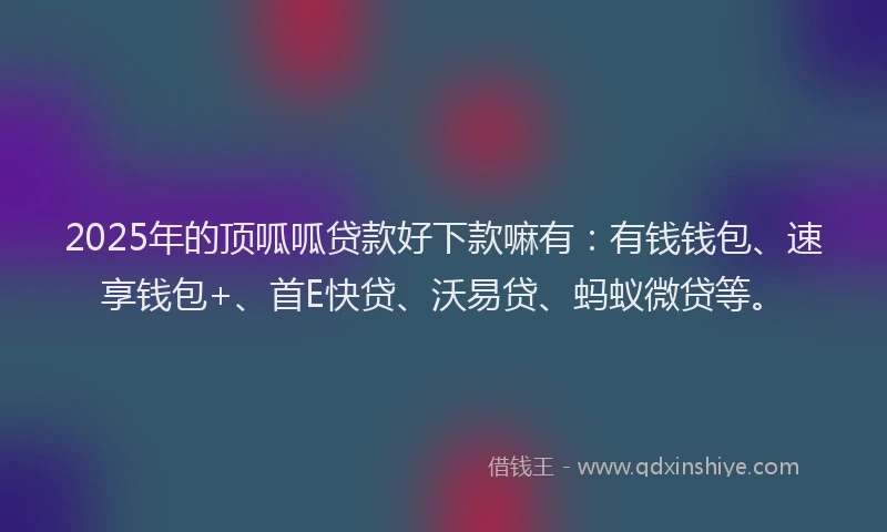 2025年的顶呱呱贷款好下款嘛有：有钱钱包、速享钱包+、首E快贷、沃易贷、蚂蚁微贷等。