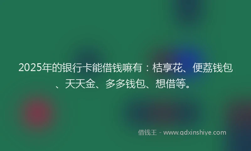 2025年的银行卡能借钱嘛有：桔享花、便荔钱包、天天金、多多钱包、想借等。