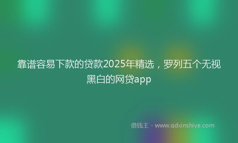 靠谱容易下款的贷款2025年精选，罗列五个无视黑白的网贷app