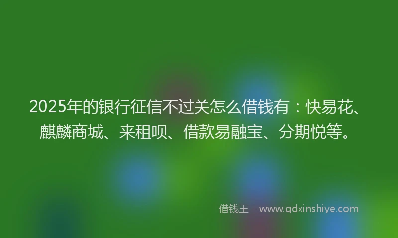 2025年的银行征信不过关怎么借钱有：快易花、麒麟商城、来租呗、借款易融宝、分期悦等。