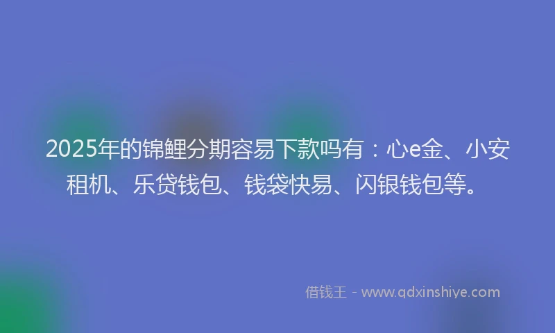 2025年的锦鲤分期容易下款吗有：心e金、小安租机、乐贷钱包、钱袋快易、闪银钱包等。