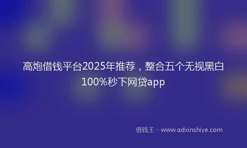 高炮借钱平台2025年推荐，整合五个无视黑白100%秒下网贷app