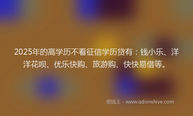 2025年的高学历不看征信学历贷有：钱小乐、洋洋花呗、优乐快购、旅游购、快快易借等。