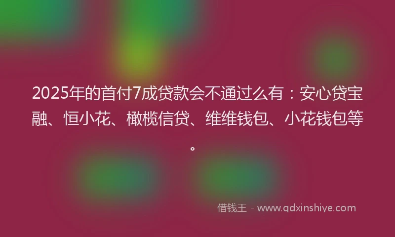 2025年的首付7成贷款会不通过么有：安心贷宝融、恒小花、橄榄信贷、维维钱包、小花钱包等。