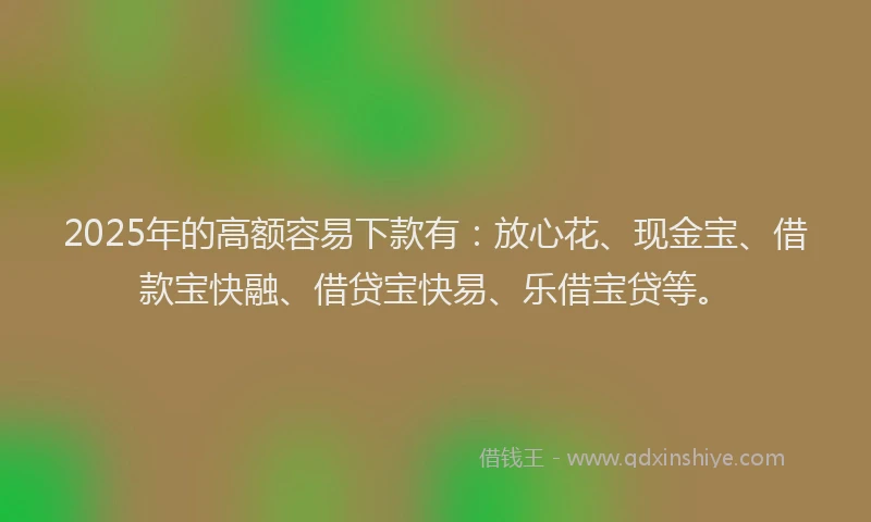 2025年的高额容易下款有：放心花、现金宝、借款宝快融、借贷宝快易、乐借宝贷等。