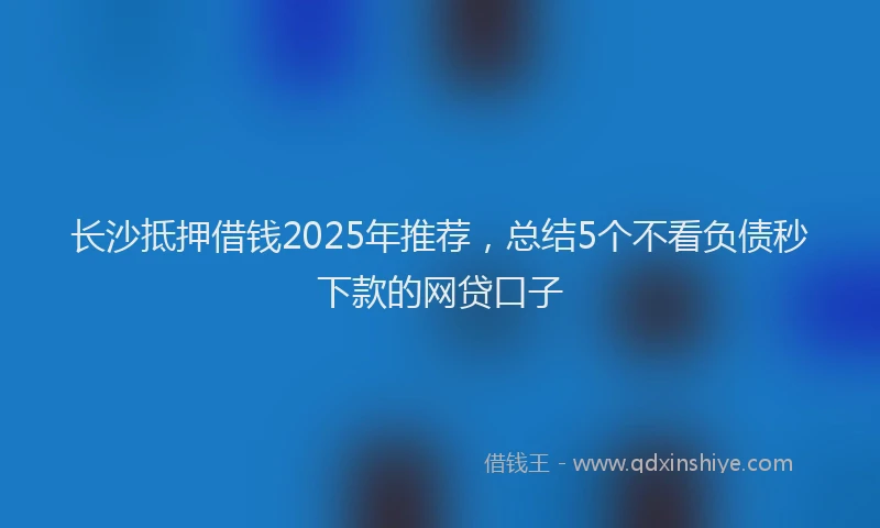 长沙抵押借钱2025年推荐，总结5个不看负债秒下款的网贷口子