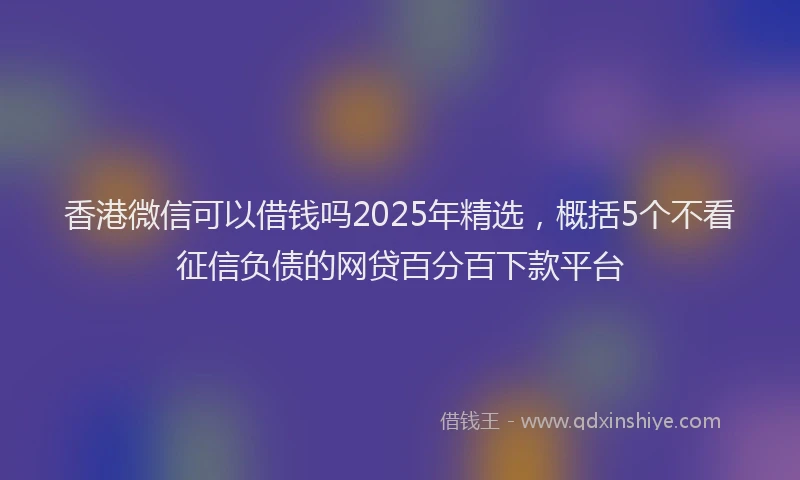 香港微信可以借钱吗2025年精选，概括5个不看征信负债的网贷百分百下款平台