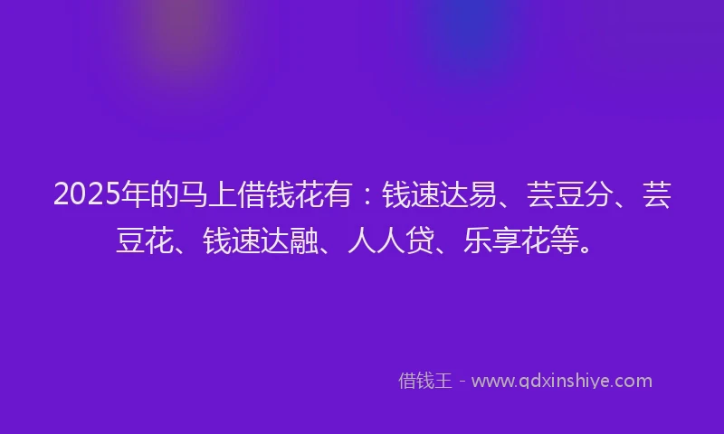 2025年的马上借钱花有：钱速达易、芸豆分、芸豆花、钱速达融、人人贷、乐享花等。