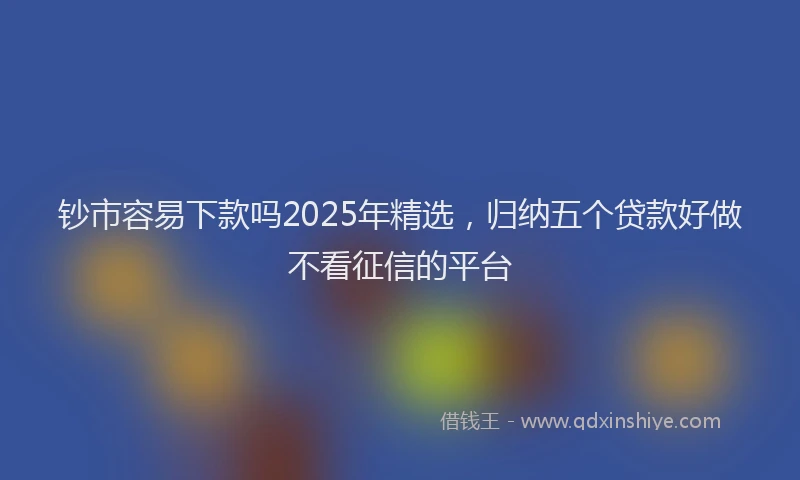 钞市容易下款吗2025年精选，归纳五个贷款好做不看征信的平台