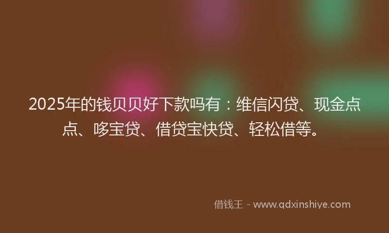 2025年的钱贝贝好下款吗有：维信闪贷、现金点点、哆宝贷、借贷宝快贷、轻松借等。