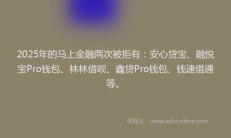2025年的马上金融两次被拒有：安心贷宝、融悦宝Pro钱包、林林借呗、鑫贷Pro钱包、钱速借通等。