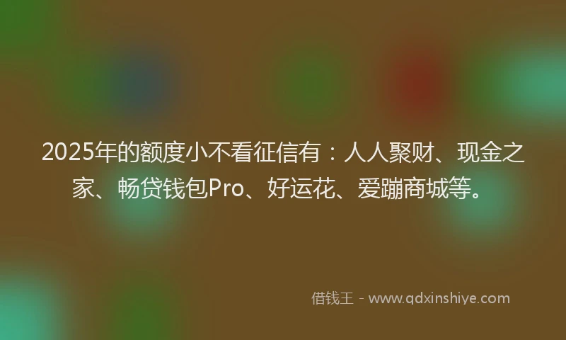 2025年的额度小不看征信有：人人聚财、现金之家、畅贷钱包Pro、好运花、爱蹦商城等。
