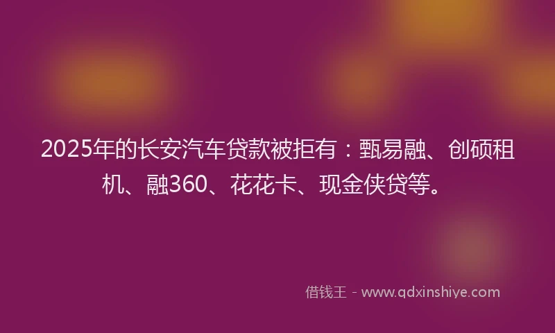 2025年的长安汽车贷款被拒有：甄易融、创硕租机、融360、花花卡、现金侠贷等。