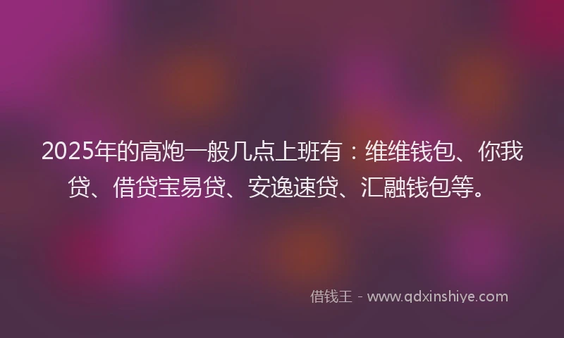 2025年的高炮一般几点上班有：维维钱包、你我贷、借贷宝易贷、安逸速贷、汇融钱包等。