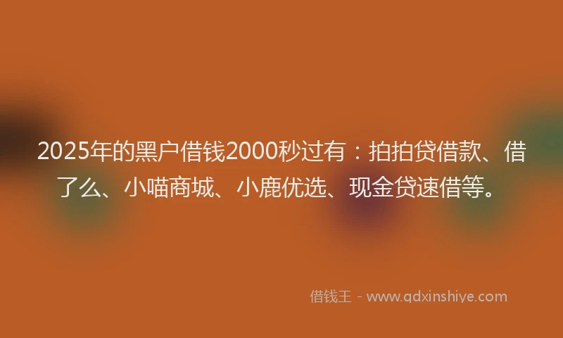2025年的黑户借钱2000秒过有：拍拍贷借款、借了么、小喵商城、小鹿优选、现金贷速借等。
