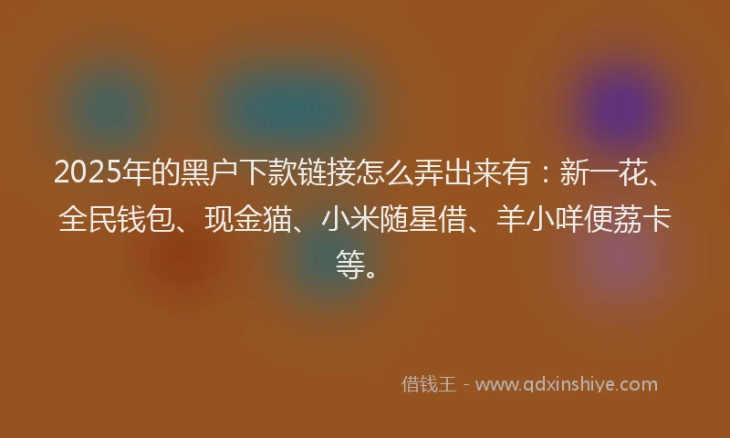 2025年的黑户下款链接怎么弄出来有：新一花、全民钱包、现金猫、小米随星借、羊小咩便荔卡等。