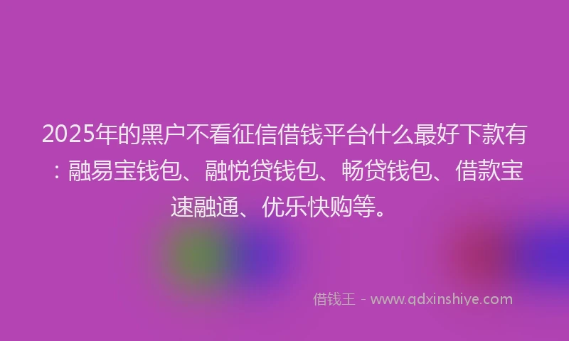 2025年的黑户不看征信借钱平台什么最好下款有：融易宝钱包、融悦贷钱包、畅贷钱包、借款宝速融通、优乐快购等。