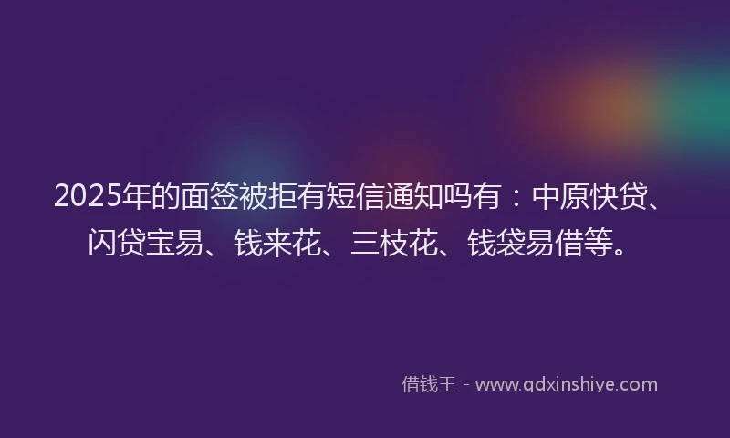 2025年的面签被拒有短信通知吗有：中原快贷、闪贷宝易、钱来花、三枝花、钱袋易借等。