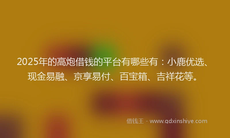 2025年的高炮借钱的平台有哪些有：小鹿优选、现金易融、京享易付、百宝箱、吉祥花等。