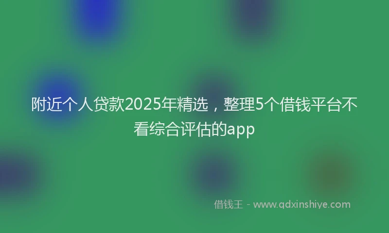附近个人贷款2025年精选，整理5个借钱平台不看综合评估的app