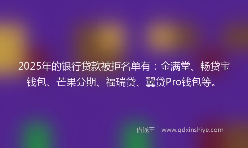 2025年的银行贷款被拒名单有：金满堂、畅贷宝钱包、芒果分期、福瑞贷、翼贷Pro钱包等。