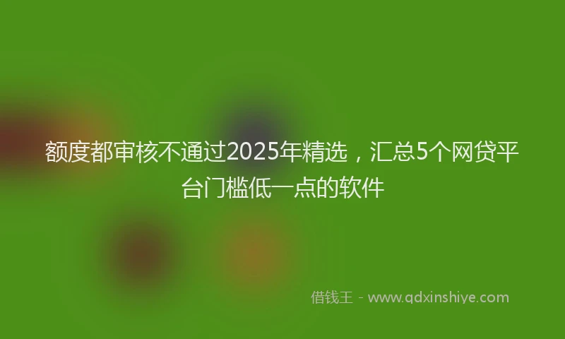 额度都审核不通过2025年精选，汇总5个网贷平台门槛低一点的软件