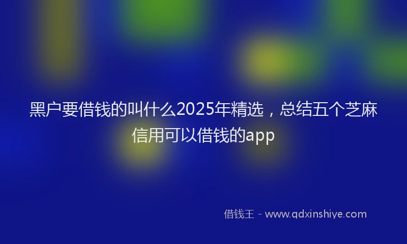 黑户要借钱的叫什么2025年精选，总结五个芝麻信用可以借钱的app