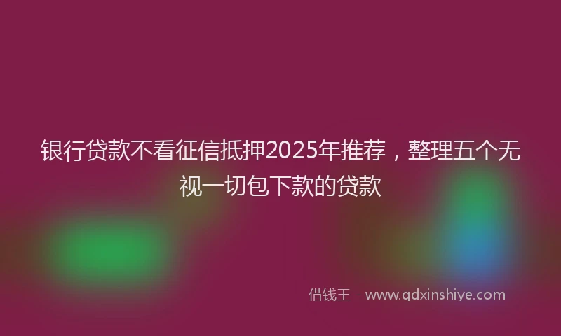 银行贷款不看征信抵押2025年推荐，整理五个无视一切包下款的贷款