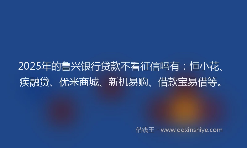2025年的鲁兴银行贷款不看征信吗有：恒小花、疾融贷、优米商城、新机易购、借款宝易借等。