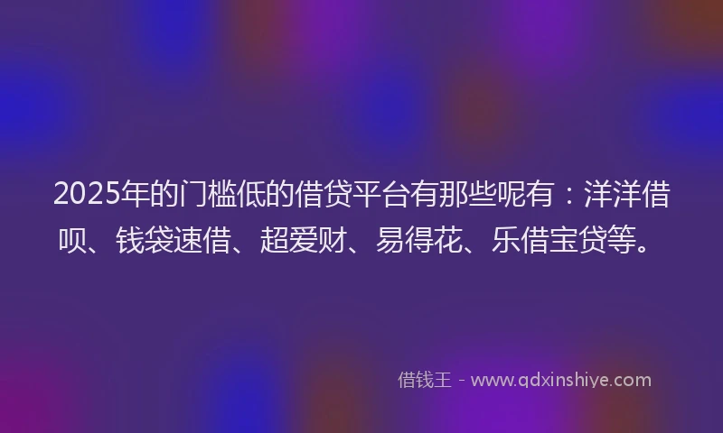 2025年的门槛低的借贷平台有那些呢有：洋洋借呗、钱袋速借、超爱财、易得花、乐借宝贷等。